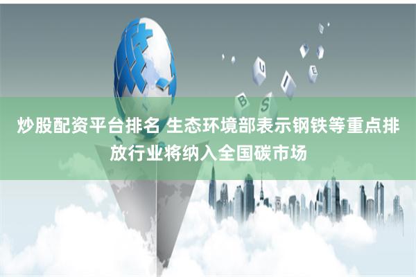 炒股配资平台排名 生态环境部表示钢铁等重点排放行业将纳入全国碳市场