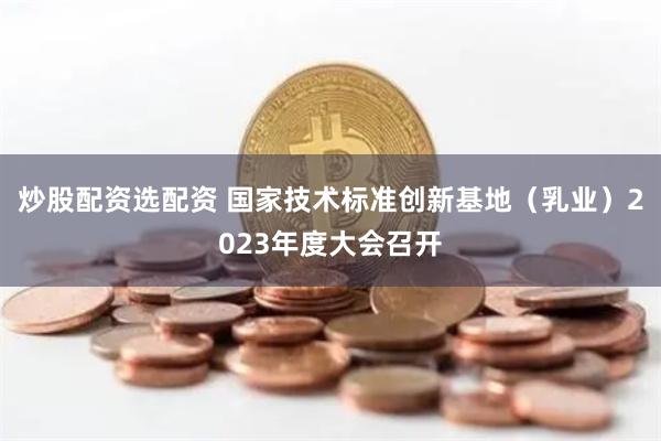 炒股配资选配资 国家技术标准创新基地（乳业）2023年度大会召开
