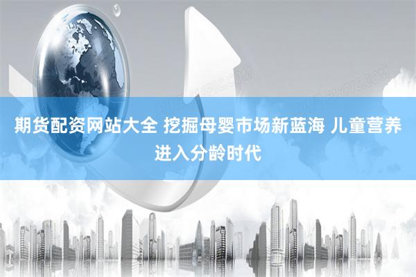 期货配资网站大全 挖掘母婴市场新蓝海 儿童营养进入分龄时代