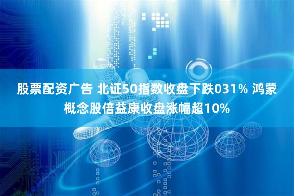 股票配资广告 北证50指数收盘下跌031% 鸿蒙概念股倍益康收盘涨幅超10%