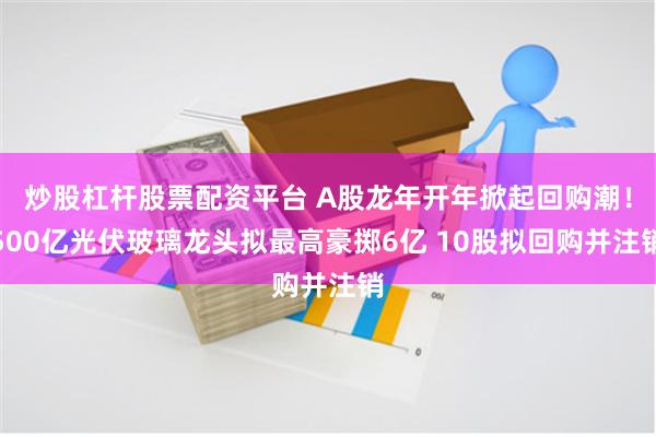 炒股杠杆股票配资平台 A股龙年开年掀起回购潮！500亿光伏玻璃龙头拟最高豪掷6亿 10股拟回购并注销