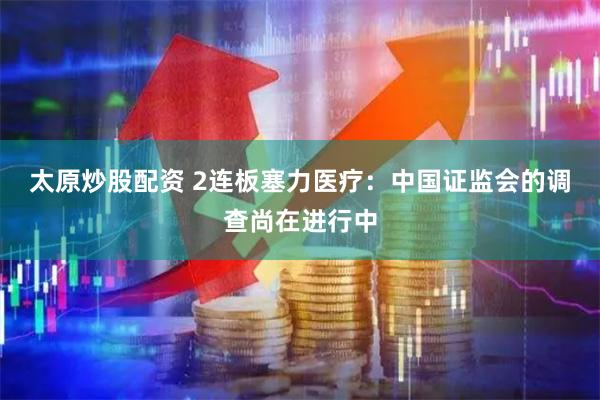 太原炒股配资 2连板塞力医疗：中国证监会的调查尚在进行中