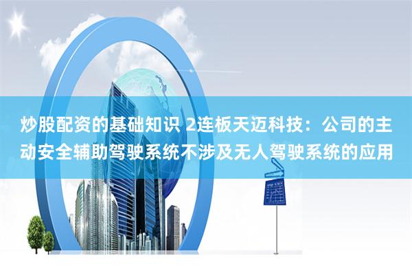 炒股配资的基础知识 2连板天迈科技：公司的主动安全辅助驾驶系统不涉及无人驾驶系统的应用