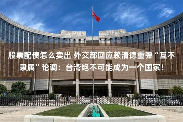 股票配债怎么卖出 外交部回应赖清德重弹“互不隶属”论调：台湾绝不可能成为一个国家！