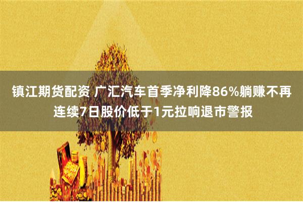 镇江期货配资 广汇汽车首季净利降86%躺赚不再 连续7日股价低于1元拉响退市警报