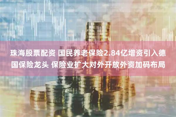 珠海股票配资 国民养老保险2.84亿增资引入德国保险龙头 保险业扩大对外开放外资加码布局