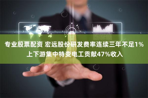 专业股票配资 宏远股份研发费率连续三年不足1% 上下游集中特变电工贡献47%收入