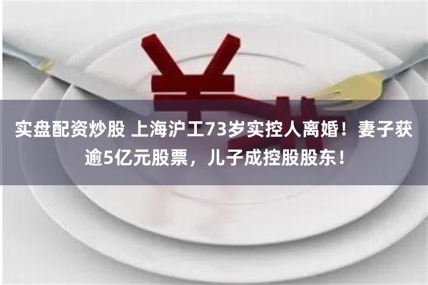 实盘配资炒股 上海沪工73岁实控人离婚！妻子获逾5亿元股票，儿子成控股股东！