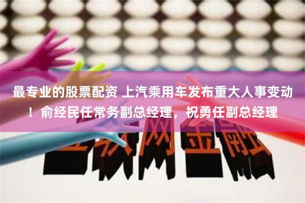 最专业的股票配资 上汽乘用车发布重大人事变动！俞经民任常务副总经理，祝勇任副总经理