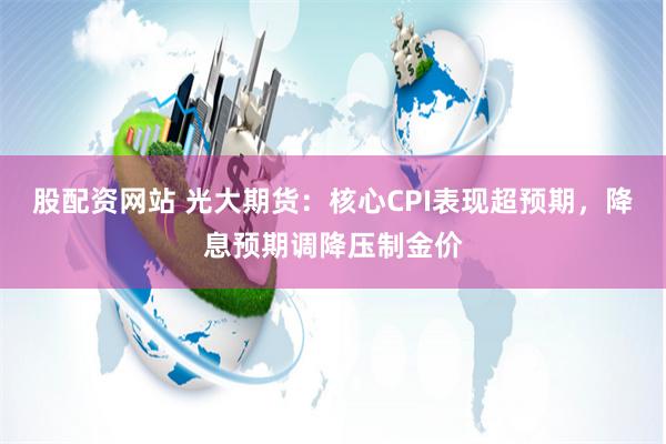 股配资网站 光大期货：核心CPI表现超预期，降息预期调降压制金价
