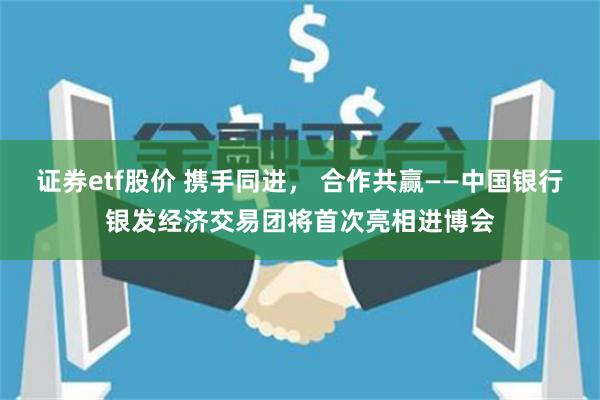 证券etf股价 携手同进， 合作共赢——中国银行银发经济交易团将首次亮相进博会