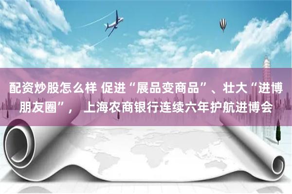 配资炒股怎么样 促进“展品变商品”、壮大“进博朋友圈”， 上海农商银行连续六年护航进博会