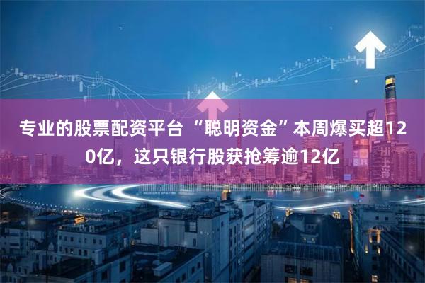 专业的股票配资平台 “聪明资金”本周爆买超120亿，这只银行股获抢筹逾12亿