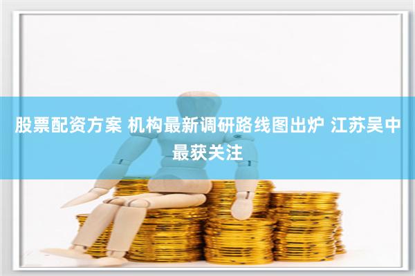 股票配资方案 机构最新调研路线图出炉 江苏吴中最获关注