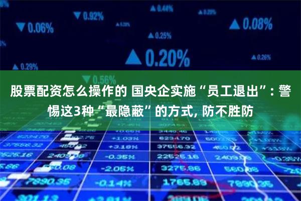 股票配资怎么操作的 国央企实施“员工退出”: 警惕这3种“最隐蔽”的方式, 防不胜防