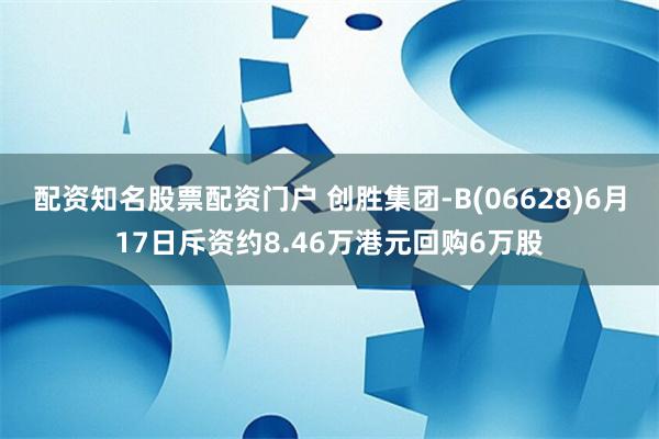 配资知名股票配资门户 创胜集团-B(06628)6月17日斥资约8.46万港元回购6万股