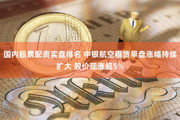 国内股票配资实盘排名 中银航空租赁早盘涨幅持续扩大 股价现涨超5%