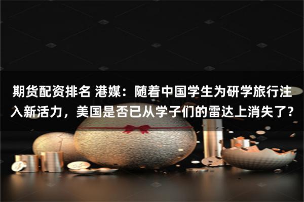期货配资排名 港媒：随着中国学生为研学旅行注入新活力，美国是否已从学子们的雷达上消失了？
