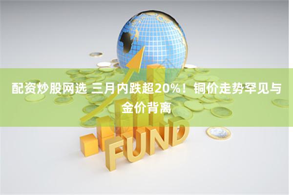 配资炒股网选 三月内跌超20%！铜价走势罕见与金价背离