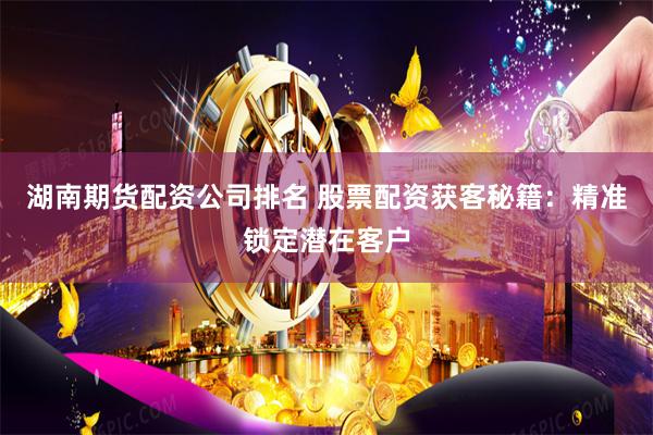 湖南期货配资公司排名 股票配资获客秘籍：精准锁定潜在客户