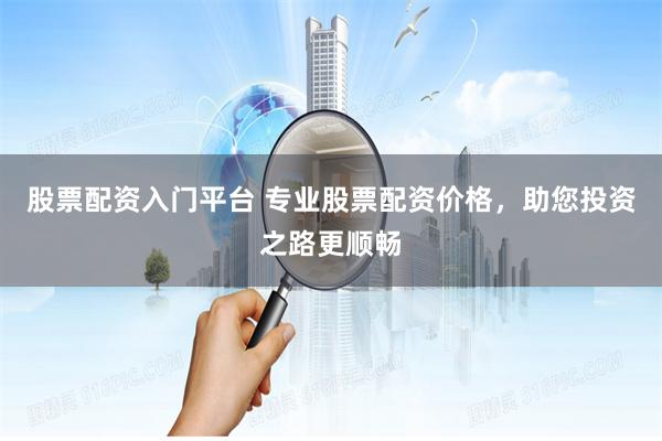 股票配资入门平台 专业股票配资价格，助您投资之路更顺畅