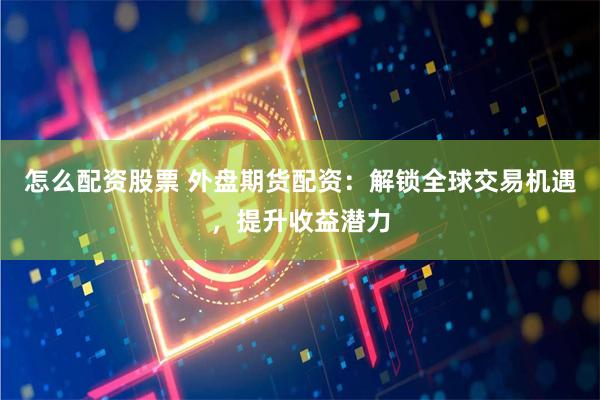 怎么配资股票 外盘期货配资：解锁全球交易机遇，提升收益潜力