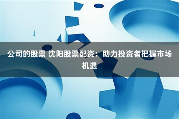 公司的股票 沈阳股票配资：助力投资者把握市场机遇