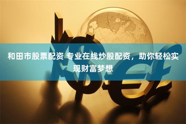 和田市股票配资 专业在线炒股配资，助你轻松实现财富梦想