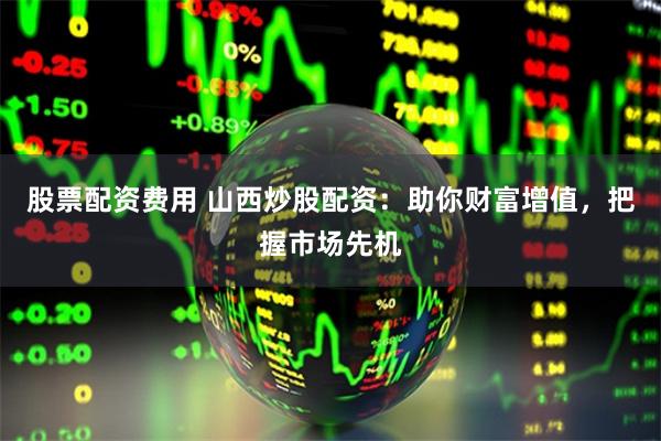 股票配资费用 山西炒股配资：助你财富增值，把握市场先机
