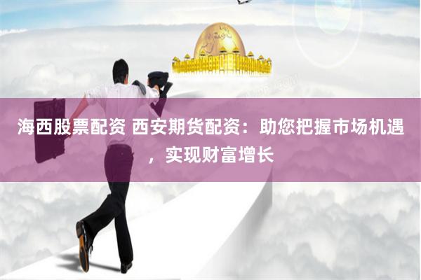 海西股票配资 西安期货配资：助您把握市场机遇，实现财富增长