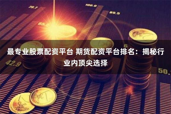 最专业股票配资平台 期货配资平台排名：揭秘行业内顶尖选择