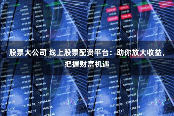 股票大公司 线上股票配资平台：助你放大收益，把握财富机遇