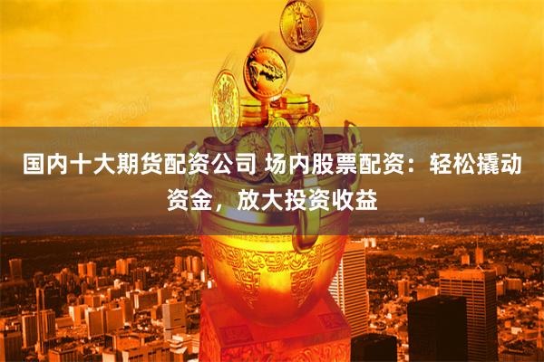 国内十大期货配资公司 场内股票配资：轻松撬动资金，放大投资收益