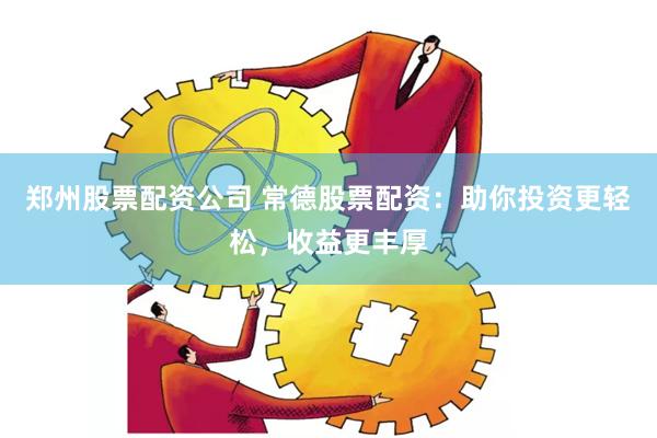 郑州股票配资公司 常德股票配资：助你投资更轻松，收益更丰厚
