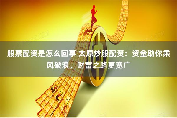 股票配资是怎么回事 太原炒股配资：资金助你乘风破浪，财富之路更宽广