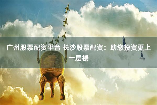 广州股票配资平台 长沙股票配资：助您投资更上一层楼