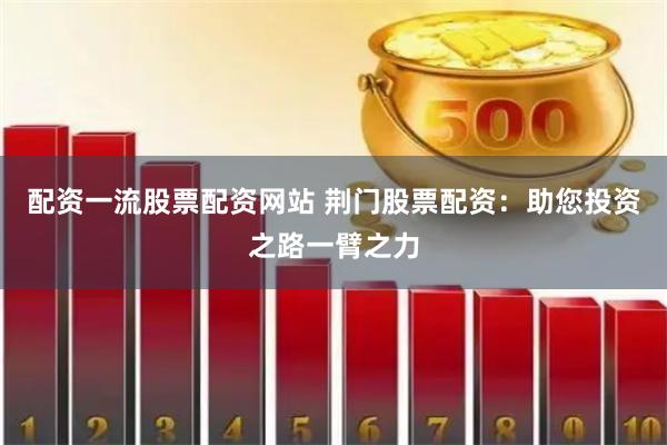配资一流股票配资网站 荆门股票配资：助您投资之路一臂之力