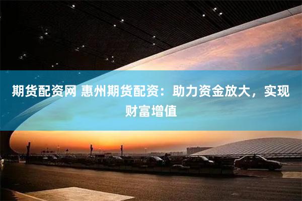 期货配资网 惠州期货配资：助力资金放大，实现财富增值