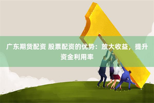 广东期货配资 股票配资的优势：放大收益，提升资金利用率
