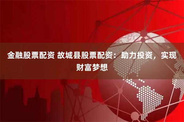 金融股票配资 故城县股票配资：助力投资，实现财富梦想