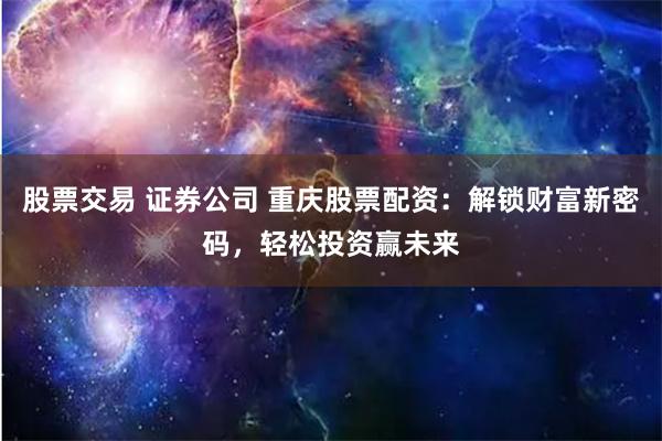 股票交易 证券公司 重庆股票配资：解锁财富新密码，轻松投资赢未来