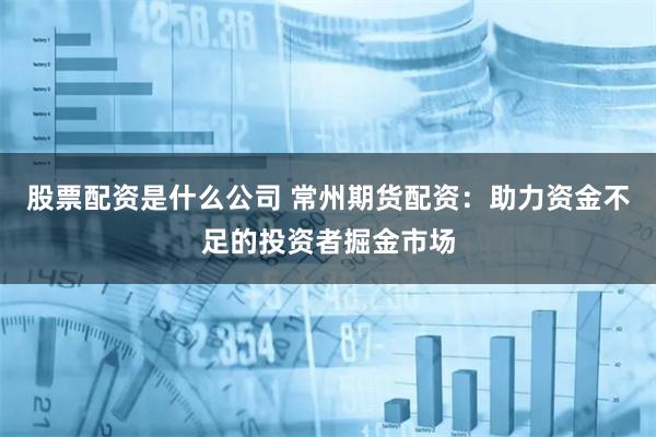 股票配资是什么公司 常州期货配资：助力资金不足的投资者掘金市场