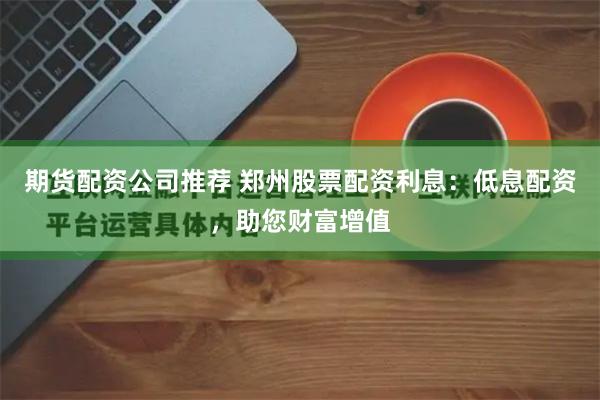 期货配资公司推荐 郑州股票配资利息：低息配资，助您财富增值