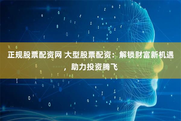 正规股票配资网 大型股票配资：解锁财富新机遇，助力投资腾飞