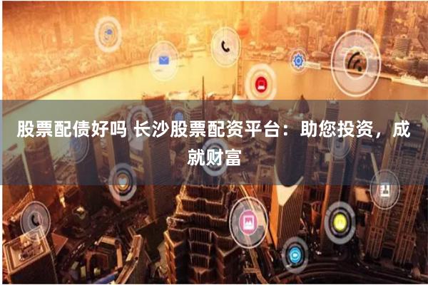 股票配债好吗 长沙股票配资平台：助您投资，成就财富