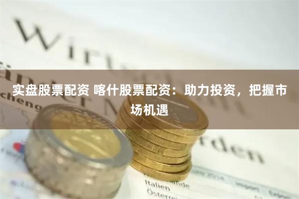实盘股票配资 喀什股票配资：助力投资，把握市场机遇