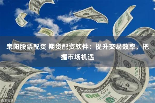 耒阳股票配资 期货配资软件：提升交易效率，把握市场机遇