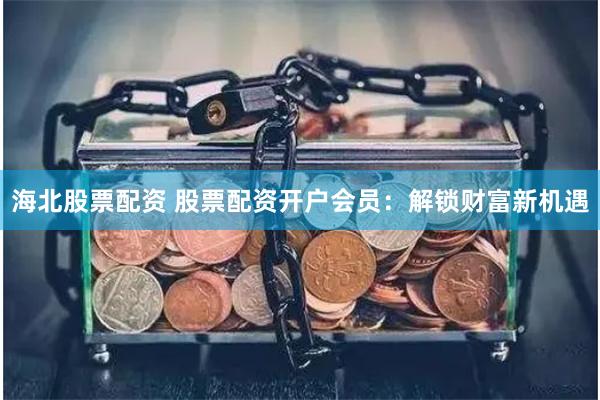海北股票配资 股票配资开户会员：解锁财富新机遇