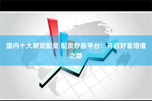 国内十大期货配资 配资炒股平台：开启财富增值之路