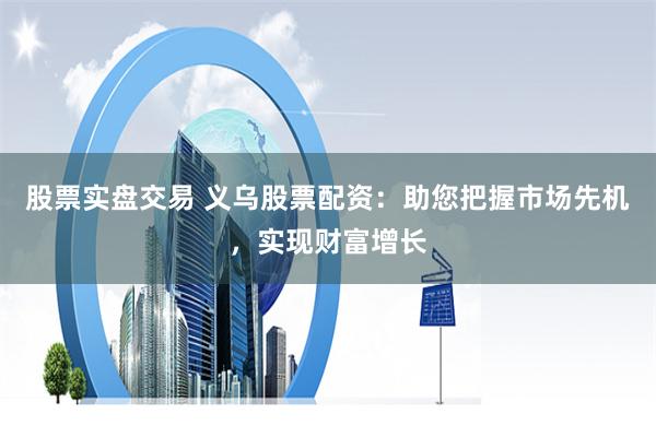股票实盘交易 义乌股票配资：助您把握市场先机，实现财富增长